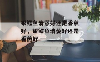 银鳕鱼清蒸好还是香煎好，银鳕鱼清蒸好还是香煎好