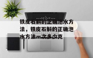 铁皮石斛的正确泡水方法，铁皮石斛的正确泡水方法一次多少克