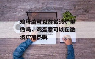 鸡蛋羹可以在微波炉里做吗，鸡蛋羹可以在微波炉加热嘛