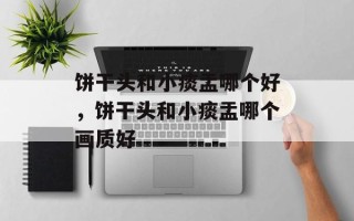 饼干头和小痰盂哪个好，饼干头和小痰盂哪个画质好