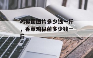 鸡枞菌图片多少钱一斤，香蕈鸡枞菌多少钱一斤