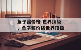 鱼子酱价格 世界顶级，鱼子酱价格世界顶级