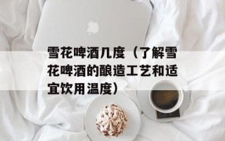雪花啤酒几度（了解雪花啤酒的酿造工艺和适宜饮用温度）