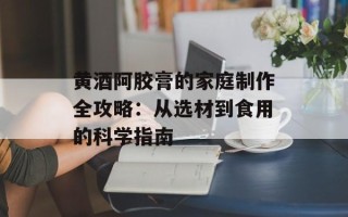 黄酒阿胶膏的家庭制作全攻略：从选材到食用的科学指南