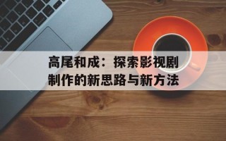 高尾和成：探索影视剧制作的新思路与新方法
