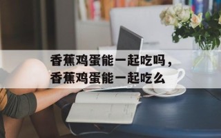 香蕉鸡蛋能一起吃吗，香蕉鸡蛋能一起吃么
