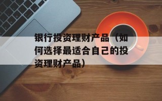 银行投资理财产品（如何选择最适合自己的投资理财产品）