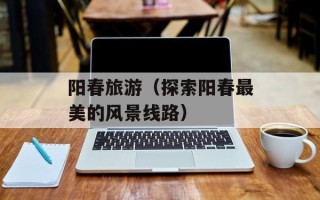 阳春旅游（探索阳春最美的风景线路）