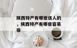 陕西特产有哪些送人的，陕西特产有哪些容易带