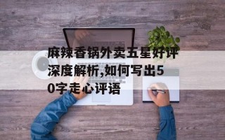 麻辣香锅外卖五星好评深度解析,如何写出50字走心评语