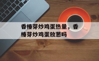 香椿芽炒鸡蛋热量，香椿芽炒鸡蛋放葱吗