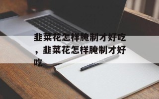 韭菜花怎样腌制才好吃，韭菜花怎样腌制才好吃