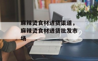 麻辣烫食材进货渠道，麻辣烫食材进货批发市场