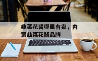 韭菜花酱哪里有卖，内蒙韭菜花酱品牌