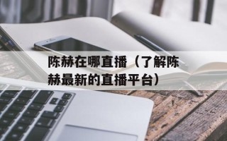 陈赫在哪直播（了解陈赫最新的直播平台）