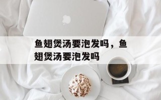鱼翅煲汤要泡发吗，鱼翅煲汤要泡发吗