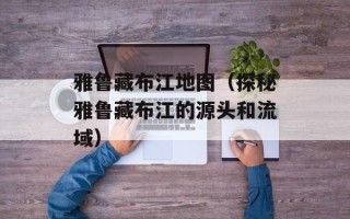 雅鲁藏布江地图（探秘雅鲁藏布江的源头和流域）