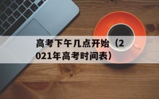 高考下午几点开始（2021年高考时间表）