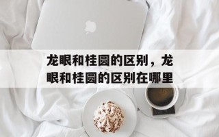龙眼和桂圆的区别，龙眼和桂圆的区别在哪里