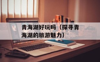 青海湖好玩吗（探寻青海湖的旅游魅力）