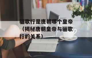 骊歌行是唐朝哪个皇帝（揭秘唐朝皇帝与骊歌行的关系）