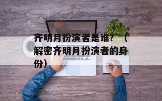 齐明月扮演者是谁？（解密齐明月扮演者的身份）