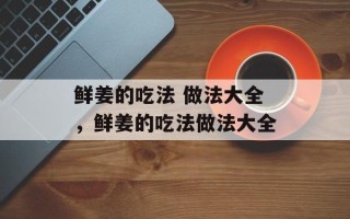 鲜姜的吃法 做法大全，鲜姜的吃法做法大全