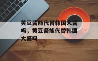 黄豆酱能代替韩国大酱吗，黄豆酱能代替韩国大酱吗