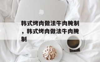 韩式烤肉做法牛肉腌制，韩式烤肉做法牛肉腌制