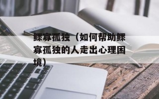 鳏寡孤独（如何帮助鳏寡孤独的人走出心理困境）