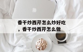 香干炒西芹怎么炒好吃，香干炒西芹怎么做