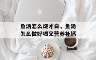 鱼汤怎么烧才白，鱼汤怎么做好喝又营养补钙