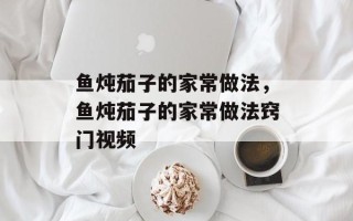 鱼炖茄子的家常做法，鱼炖茄子的家常做法窍门视频