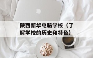 陕西新华电脑学校（了解学校的历史和特色）