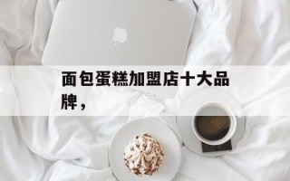 面包蛋糕加盟店十大品牌，