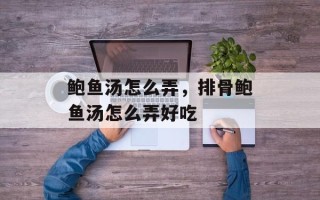 鲍鱼汤怎么弄，排骨鲍鱼汤怎么弄好吃