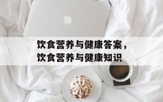 饮食营养与健康答案，饮食营养与健康知识