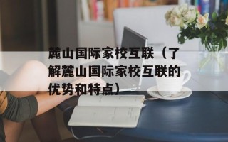 麓山国际家校互联（了解麓山国际家校互联的优势和特点）