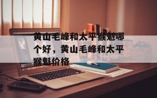 黄山毛峰和太平猴魁哪个好，黄山毛峰和太平猴魁价格
