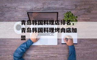 青岛韩国料理店排名，青岛韩国料理烤肉店加盟