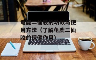 龟鹿二仙胶的功效与使用方法（了解龟鹿二仙胶的保健作用）