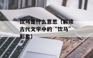 饮马是什么意思（解读古代文学中的“饮马”形象）