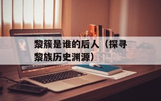 黎簇是谁的后人（探寻黎族历史渊源）