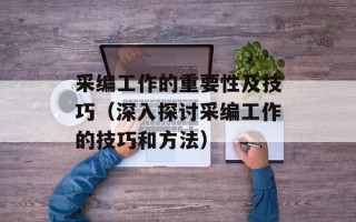 采编工作的重要性及技巧（深入探讨采编工作的技巧和方法）