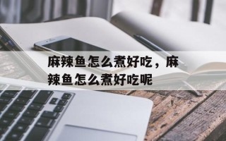 麻辣鱼怎么煮好吃，麻辣鱼怎么煮好吃呢