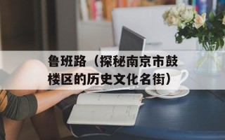 鲁班路（探秘南京市鼓楼区的历史文化名街）
