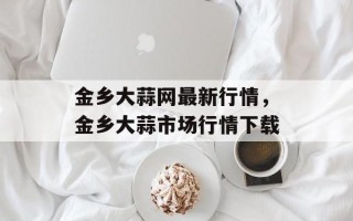 金乡大蒜网最新行情，金乡大蒜市场行情下载