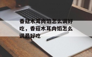 香菇木耳肉馅怎么调好吃，香菇木耳肉馅怎么调最好吃