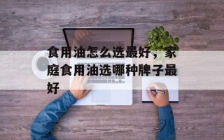 食用油怎么选最好，家庭食用油选哪种牌子最好