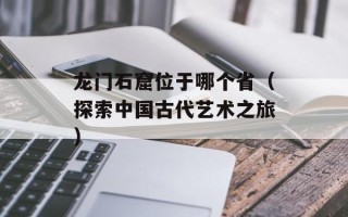 龙门石窟位于哪个省（探索中国古代艺术之旅）